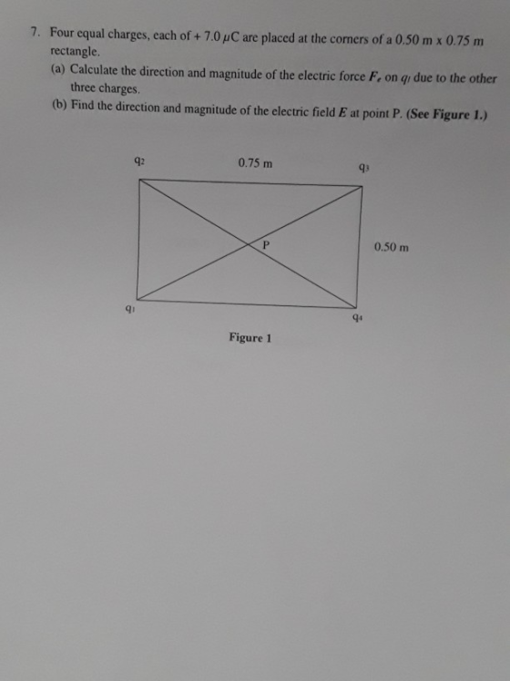 7. Four equal charges, each of + 7.0 /C are placed at the corners of a 0.50 m x 0.75 m rectangle (a) Calculate the direction and magnitude of the electric force F., on gı due to the other three charges. (b) Find the direction and magnitude of the electric field E at point P. (See Figure 1.) 42 0.75 m 93 0.50 m qi q4 Figure 1