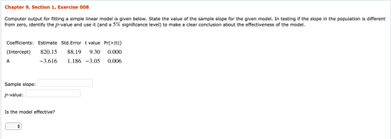 Chapter 9, Section 1, Exercise 008 Computer output for fitting a simple linear model is given below. State the value of the sample slope for the given model. In testing if the slope in the population is different from zero, identify the p-value and use it (and a 5% significance level) to make a clear conclusion about the effectiveness of the model. Coefficients: Estimate Std.Error t value Pr(>Itl) Intercept) 820.15 88.19 9.30 0.000 -3.616 .186 -3.05 0.006 Sample slope p-value Is the model effective?