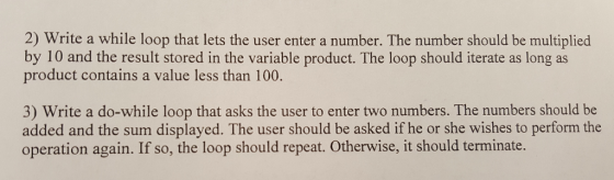 2) Write a while loop that lets the user enter a number. The number should be multiplied by 10 and the result stored in the variable product. The loop should iterate as long as product contains a value less than 100. 3) Write a do-while loop that asks the user to enter two numbers. The numbers should be added and the sum displayed. The user should be asked if he or she wishes to perform the operation again. If so, the loop should repeat. Otherwise, it should terminate.