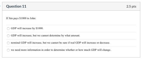 Question 11 2.5 pts If Jim pays $1000 to John: GDP will increase by $1000. GDP will increase, but we cannot determine by what