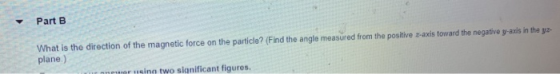 Part B What is the direction of the magnetic force on the particle? (Find the angle measured from the positive z-axis toward