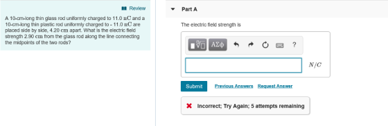 Review Part A A 10-cm-long thin glass rod uniformly charged to 11.0 nC and a 10-cm-long thin plastic rod uniformly charged to 11.0 nC are placed side by side, 4.20 cm apart. What is the electric field strength 2.90 cm from the glass rod along the line connecting the midpoints of the two rods? The electric field strength is N/C Submit X Incorrect; Try Again; 5 attempts remaining