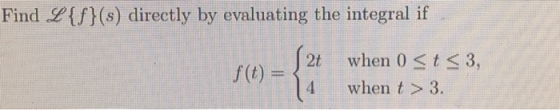 Find L{f}(s) directly by evaluating the integral if 2t when 0 <t<3, when t > 3.