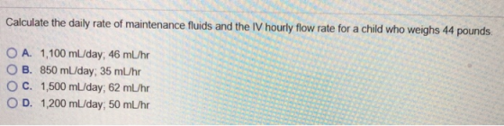 Calculate the daily rate of maintenance fluids and the IV hourly flow rate for a child who weighs 44 pounds. O A. 1,100 mL/da