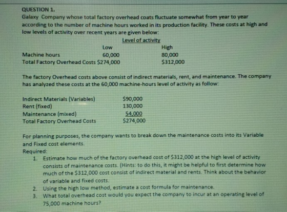 QUESTION1. Galaxy Company whose total factory overhead coats fluctuate somewhat from year to year according to the number of machine hours worked in its production facility. These costs at high and low levels of activity over recent years are given below: Level of activity Low 60,000 High 80,000 $312,000 Machine hours Total Factory Overhead Costs $274,000 The factory Overhead costs above consist of indirect materials, rent, and maintenance. The company has analyzed these costs at the 60,000 machine-hours level of activity as follow: Indirect Materials (Variables) Rent (fixed) Maintenance (mixed Total Factory Overhead Costs $90,000 130,000 5274,000 For planning purposes, the company wants to break down the maintenance costs into its Variable and Fixed cost elements. Required Estimate how much of the factory overhead cost of $312,000 at the high level of activity consists of maintenance costs. (Hints: to do this, it might be helpful to first determine how much of the $312,000 cost consist of indirect material and rents. Think about the behavior of variable and fixed costs. Using the high low method, estimate a cost formula for maintenance What total overhead cost would you expect the company to incur at an operating level of 75,000 machine hours? 1. 2. 3.
