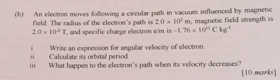 nfluenced by magnetic An electron moves following a circular path in vacuum i field. The radius of the electrons path is 2.0 x 102 m, magnetic field strength is 2.0x 10-2 T, and specific charge electron e/m is-I .76 x 1011 C kg (b) i. Write an expression for angular velocity of electron. ii. Calculate its orbital period ii. What happen to the electrons path when its velocity decreases? [10 marks]