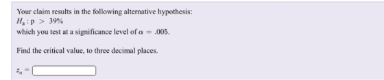 Your claim results in the following alternative hypothesis Ha:p > 39% which you test at a significance level of a- 005 Find the critical value, to three decimal places.
