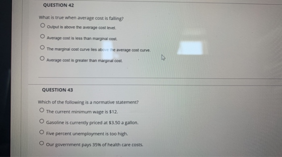QUESTION 42 What is true when average cost is falling? O Output is above the average cost level. Average cost is less than ma