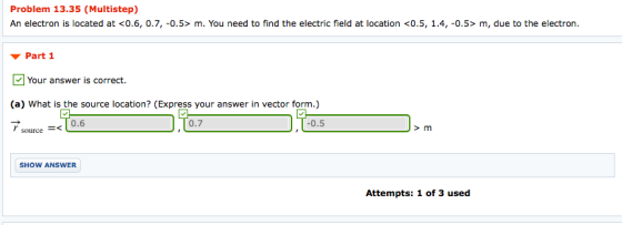 Problem 13.35 (Multistep) An electron is located at <0.6, 0.7, -0.5> m. You need to find the electric field at location <0.5, 1.4, -0.5> m, due to the electron. ▼ Part 1 Your answer is correct. (a) What is the source location? (Express your answer in vector form.) 0.6 0.7 0.5 source< SHOW ANSWER Attempts: 1 of 3 used