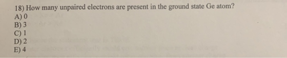 18) How many unpaired electrons are present in the ground state Ge atom? A) 0 B) 3 C) 1 D) 2 E) 4