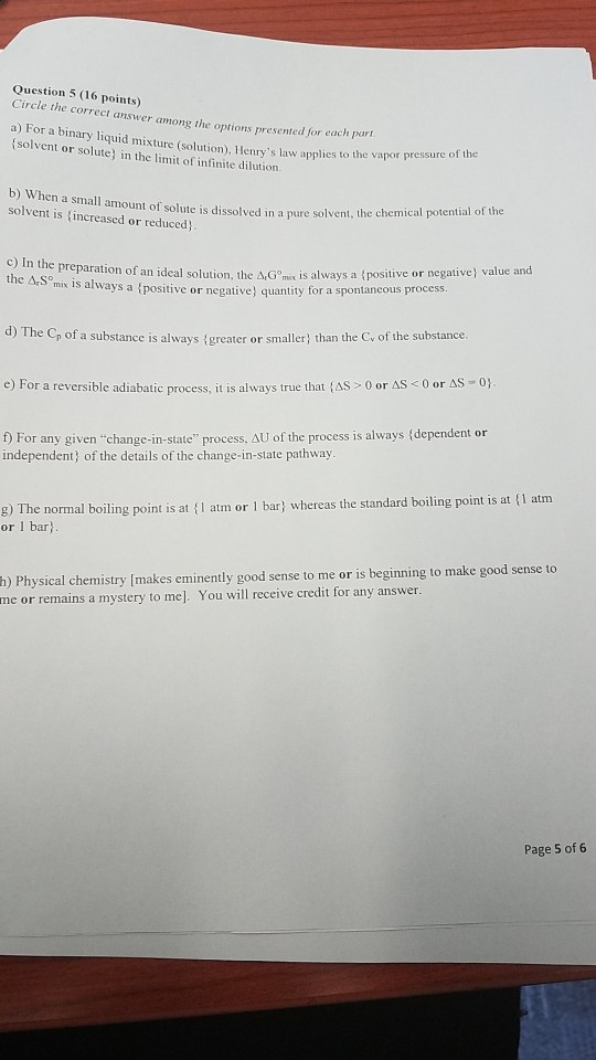 Question 5 (16 points) Circle the correct answer among the options presented for each pari a) For a binary liquid mixture (solution), Henrys law applies to the v solvent or solute in the limit of infinite dilution e vapor pressure of the When a small amount of solute is dissolved in a pure solvent, the chemic solvent is increased or reduced c) In the prepar ation of an ideal solution, the ΔGmix is always a {positive or negative) value and mix 1s always a tpositive or negative quantity for a spontancous procesS d) The Cp of a substance is always igreater or smaller) than the Cv of the substance e) For a reversible adiabatic process, t is always true that {AS > 0 or AS < 0 or ΔS For any given change-in-state process, AU of the process is always (dependent or independent, of the details of the change-in-state pathway g) The normal boiling point is at (I atm or 1 bar) whereas the standard boiling point is at f1 atm or 1 bar h) Physical chemistry [makes eminently good sense to me or is beginning to make good sense to me or remains a mystery to me]. You will receive credit for any answer Page 5 of 6