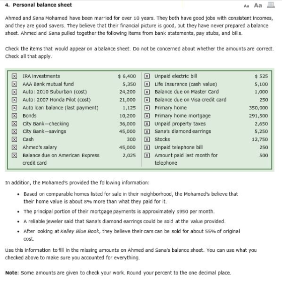 4. Personal balance sheet Ahmed and Sana Mohamed have been married for over 10 years. They both have good jobs with consistent incomes, and they are good savers. They believe that their financial picture is good, but they have never prepared a balance sheet. Ahmed and Sana pulled together the following items from bank statements, pay stubs, and bills. Check the items that would appear on a balance sheet. Do not be concerned about whether the amounts are correct. Check all that apply IRA investments $ 6,400 Unpaid electric bill 525 5,100 1,000 250 350,000 291,500 2,650 5,250 12,750 250 500 AAA Bank mutual fund 図Auto: 2010 suburban (cost) D3 Auto: 2007 Honda Pilot (cost) Eg Auto loan balance (last payment) X Life Insurance (cash value) 5,350 24.200 21,000 Balance due on Master Card Balance due on visa credit card 1,125 Primary home 10,200 Primary home mortgage 36,000 45,000 Sanas diamond earrings Bonds City Bank-checking Cash Balance due on American Express Unpaid property taxes x City Bank-savings 300 45,000 Unpaid telephone bill Stocks X Ahmeds salary Amount paid last month for telephone 2,025 credit card In addition, the Mohameds provided the following information: .Based on comparable homes listed for sale in their neighborhood, the Mohameds believe that their home value is about 8% more than what they paid for it. .The principal portion of their mortgage payments is approximately $950 per month . A reliable jeweler said that Sanas diamond earrings could be sold at the value provided * After looking at Kelley Blue Book, they believe their cars can be sold for about 55% of original cost. Use this information to fill in the missing amounts on Ahmed and Sanas balance sheet. You can use what you checked above to make sure you accounted for everything Note: Some amounts are given to check your work. Round your percent to the one decimal place.