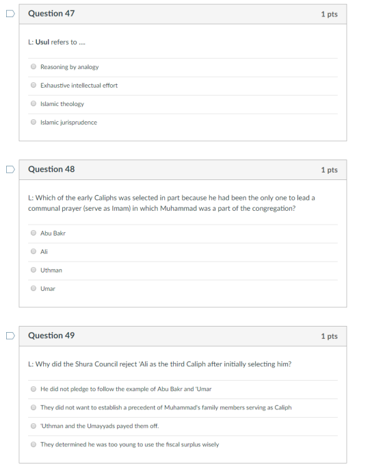 DQuestion 47 1 pts L: Usul refers to Reasoning by analogy O Exhaustive intellectual effort Islamic theology O Islamic jurisprudence D Question 48 1 pts :Which of the early Caliphs was selected in part because he had been the only one to lead a communal prayer (serve as Imam) in which Muhammad was a part of the congregation? Abu Bakr O Al O Uthman Umar D Question 49 1 pts L: Why did the Shura Council reject Ali as the third Caliph after initially selecting him? O He did not pledge to follow the example of Abu Bakr and Umar O They did not want to establish a precedent of Muhammads family members serving as Caliph Uthman and the Umayyads payed them off O They determined he was too young to use the fiscal surplus wisely