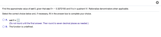 Find the approximate value of cot 0, given that csc 0-_ 3.3272 150 and θ is in quadrant IV. Rationalize denominators when applicable. Select the correct choice below and, if necessary, fill in the answer box to complete your choice O A. cot0 OB. The function is undefined. (Do not round until the final answer. Then round to seven decimal places as needed.)