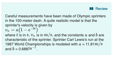 Review Careful measurements have been made of Olympic sprinters in the 100-meter dash. A quite realistic model is that the sprinters velocity is given by Ua(1-e- where t is in s, Ux is in m/s, and the constants a and b are characteristic of the sprinter. Sprinter Carl Lewiss run at the 1987 World Championships is modeled with a - 11.81m/s and b- 0.68875