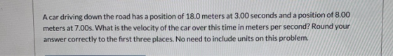 A car driving down the road has a position of 18.0 meters at 3.00 seconds and a position of 8.00 meters at 7.00s. What is the