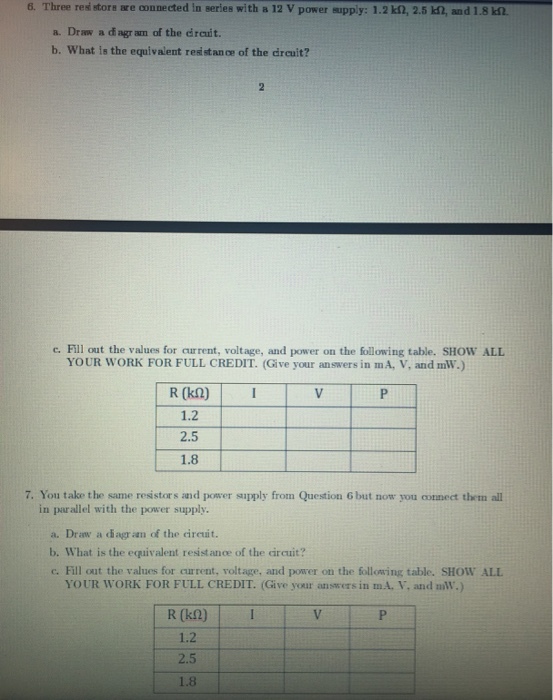6, Three restore isre oonnected in Beries with a 12 V power eupply: 1.2 kf2, 2.5 kn, and 1.8 a. Draw a di agr am of the drcuit. b. What is the equivalent reástance of the drcuit? c. Fill out the values for current, voltage, and power on the following table. SHOW ALL YOUR WORK FOR FULL CREDIT. (Give your answers in mA, V, and mW.) R (k2)I 1.2 2.5 1.8 7. You take the same resistors and power supply from Question 6 but now you connect them all in parallel with the power supply a. Draw a diagr aan of the cireuit. b. What is the equivalent resist ance of the circuit? c. Fill out the values for current, voltage, and power on the following table. SHOW ALL YOUR WORK FOR FULL CREDIT. (Give your answers in mA., and nM.) R (k2) I 1.2 2.5 1.8