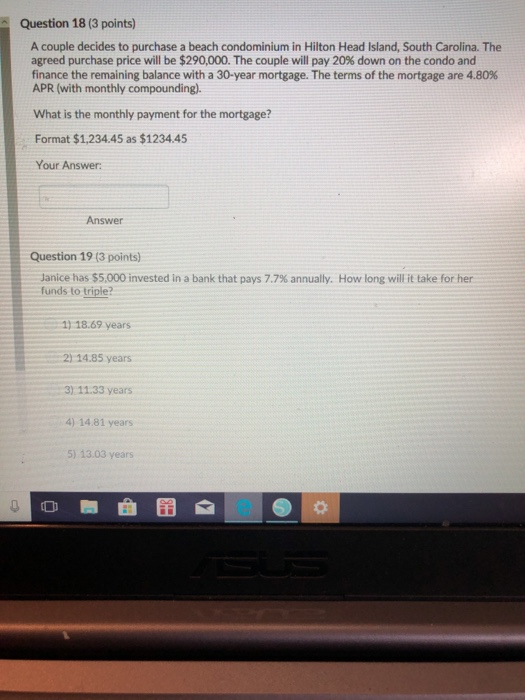 Question 18 (3 points) A couple decides to purchase a beach condominium in Hilton Head Island, South Carolina. The agreed purchase price will be $290,000. The couple will pay 20% down on the condo and finance the remaining balance with a 30-year mortgage. The terms of the mortgage are 4.80% APR (with monthly compounding. What is the monthly payment for the mortgage? Format $1,234.45 as $1234.45 Your Answer: Answer Question 19 (3 points) Janice has $5,000 invested in a bank that pays 7.7% annually. funds to triple? How long will it take for her 1) 18.69 years 2)14.85 years 3) 11.33 years 4) 14.81 years 5) 13.03 years