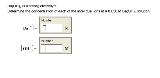 Ba(OH)2 is a strong electrolyte Determine the concentration of each of the individual ions in a 0.650 M Ba(OH)2 solution. Number Ba Number M OH