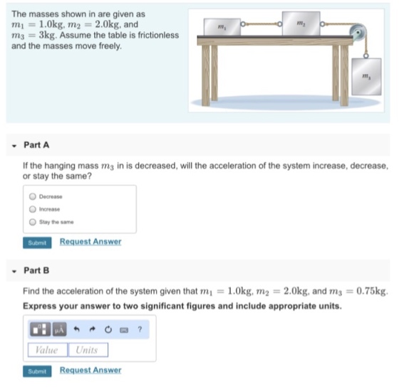 The masses shown in are given as mi = 1.0kg, m2 = 2.0kg, and m2 112 = 3kg. Assume the table is frictionless and the masses move freely. 1m Part A If the hanging mass ms in is decreased, will the acceleration of the system increase, decrease, or stay the same? Decrease O Increase Stay the same Part B Find the acceleration of the system given that m = 1.0kg, m2 = 2.0kg, and m3 = 0.75kg. Express your answer to two significant figures and include appropriate units. alue Units Submit Request Answer