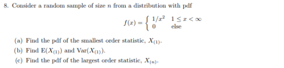 8. Consider a random sample of size n from a distribution with pdf f(x) = 0 else (a) Find the pdf of the smallest order statistic, X(i) b) Find E() and Var(X)) c) Find the pdf of the largest order statistic, X(n)