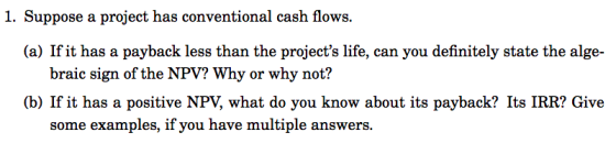 1. Suppose a project has conventional cash flows. (a) If it has a payback less than the projects life, can you definitely state the alge- braic sign of the NPV? Why or why not? (b) If it has a positive NPV, what do you know about its payback? Its IRR? Give some examples, if you have multiple answers.