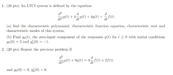 1. (20 pts) An LTCI system is defined by the equation *0) + 1) + 4y0) = 10) (a) find the characteristic polynomial, characteristic function equation, characteristic root and characteristic modes of this system. (b) Find yo(t), the zero-input component of the responses y(t) for t > 0 with initial conditions yo(0) = 2 and y(0) = -1. 2. (20 pts) Repeat the previous problem if Vt) + 9y(t) = 351) + 2FE) and yo(0) = 0, Y%(0) = 6.