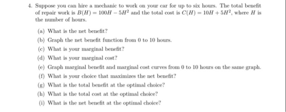 4. Suppose you can hire a mechanic to work on your car for up to six hours. The total benefit of repair work is B(H)-100H-5H2 and the total cost is C(H) = 10H + 5H2, where H is the number of hours. (a) What is the net benefit? (b) Graph the net benefit function from 0 to 10 hours (c) What is your marginal benefit? (d) What is your marginal cost? (e) Graph marginal benefit and marginal cost curves from 0 to 10 hours on the same graph (f) What is your choice that maximizes the net benefit? (g) What is the total benefit at the optimal choice? (h) What is the total cost at the optimal choice? (i) What is the net benefit at the optimal choice?