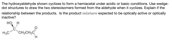 The hydroxyaldehyde shown cyclizes to form a hemiacetal under acidic or basic conditions. Use wedge- dot structures to draw t