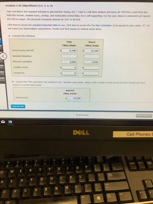 Problem 3-46 (Algorithmic) (LO. 5, 6,9) Toby and Nancy are engaged and plan to get married. During 2017, Toby is a full time student and earns S6,700 from a part-time j. With this income, student loans, savings, and nontaxable scholarships, he is self-supporting. For the year, Nancy is employed and reports $52,200 in wages. The personal exemption amount for 2017 is $4,050. Click here to access the standard deduction table to use. Click here to access the Tax Rate Schedules. If an amount is zero, enter, o.Do not round your intermediate computations. Round your final answer to nearest whole dollar .Compute the following: Toby Filing Single Nancy Filing Single Gross income and AGI 6,700 2,200 Standard deduction Personal exemption Taxable income Income tax 4,050 | 4,050 b. Assume that Toby and Nancy get married in 2017 and file a joient retarn. What is their taxable income and income tax? Round your final answer to nearest whole dollar Filing Jointly 58,900 Gross income All work saved DELL Cell Phones C XCV Alt
