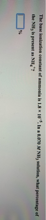The base ionization constant of ammonia is 1.8 x 10 . In a 0.070 M NH3 solution, what percentage of the NH3 is present as NH