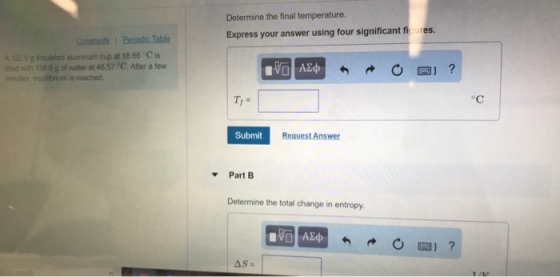 Determine the final temperature. Express your answer using four significant fioures. A 1 g insulated aluminum cup at 18.66 C is fled with 138.6 g of water at 46.57 C. After a few is reached Submit Request Answer Part B Determine the total change in entropy ΑΣφ