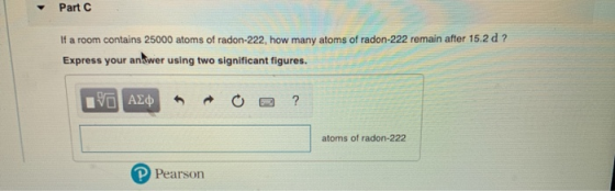 Part C If a room contains 25000 atoms of radon-222, how many atoms of radon-222 remain after 15.2 d? Express your an Swer usi