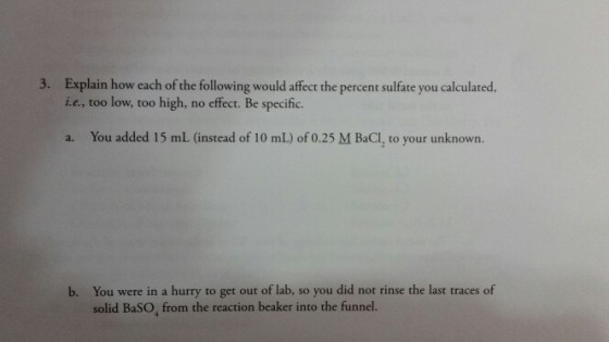 Explain how each of the following would affect the percent sulfate you calculated, i.e., too low, too high, no effect. Be specific. 3. You added 15 mL (instead of 10 mL) of 0.25 M BaCI, to your unknown. a. You were in a hurry to get out of lab, so you did not rinse the last traces of solid BaSO, from the reaction beaker into the funnel. b.