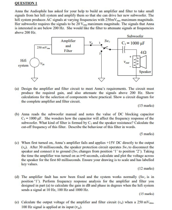 QUESTION 1 Anna the Audiophile has asked for your help to build an amplifier and filter to take small signals from her hifi system and amplify them so that she can drive her new subwoofer. The hifi system produces AC signals at varying frequencies with 250mVrms maximum magnitude Her subwoofer requires the signals to be 20 Vrms maximum magnitude. The signals that Anna is interested in are below 200 Hz. She would like the filter to attenuate signals at frequencies above 200 Hz. Subwoofer Amplifier | Va 1. Swi | C1=1000 μF an 250 mV Filter 4Ω Hifi our Vin system Speaker (a) Design the amplifier and filter circuit to meet Annas requirements. The circuit must produce the required gain, and also attenuate the signals above 200 Hz. Show calculations for the selection of components where practical. Show a circuit diagram for the complete amplifier and filter circuit. (15 marks) (b) Anna reads the subwoofer manual and notes the value of DC blocking capacitor C1 = 1000 μF. She wonders how the capacitor will affect the frequency response of the subwoofer. What kind of filter is formed by Ci and the speaker resistance? Calculate the cut-off frequency of this filter. Describe the behaviour of this filter in words. (5 marks) (c) When first turned on, Annas amplifier fails and applies +15V DC directly to the output (va). After 30 milliseconds, the speaker protection circuit operates Sw, to disconnect the speaker and connect t to ground (Sw, changes from position ‘1 to position ‘2) Taking the time the amplifier was turned on as t-0 seconds, calculate and plot the voltage across the speaker for the first 60 milliseconds. Ensure your drawing is to scale and has labelled key values (12 marks) (d) The amplifier fault has now been fixed and the system works normally (Sw, is irn position l). Perform frequency response analysis for the amplifier and filter you designed in part (a) to calculate the gain in dB and phase in degrees when the hifi system sends a signal at 10 Hz, 100 Hz and 1000 Hz. (15 marks) (e) Calculate the output voltage of the amplifier and filter circuit (va) when a 250 mV 100 Hz signal is applied at its input (Vin).