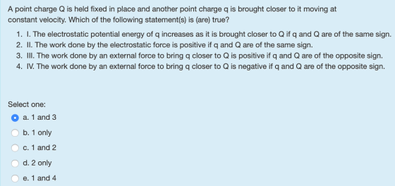 A point charge Q is held fixed in place and another point charge q is brought closer to it moving at constant velocity. Which of the following statement(s) is (are) true? 1. I. The electrostatic potential energy of q increases as it is brought closer to Q if q and Q are of the same sign. 2. I. The work done by the electrostatic force is positive if q and Q are of the same sign. 3. III. The work done by an external force to bring q closer to Q is positive if q and Q are of the opposite sign. 4. IV. The work done by an external force to bring q closer to Q is negative if q and Q are of the opposite sign. Select one: O a. 1 and 3 O b. 1 only c. 1 and 2 O d. 2 only e. 1 and 4