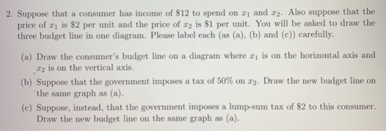 2. Suppose that a consumer has income of $12 to spend on and r2. Also suppose that the price of 띠 is $2 per unit and the price of x2 is $1 per unit. You will be asked to draw the three budget line in one diagram. Please label each (as (a), (b) and (c) carefully (a) Draw the consumers budget line on a diagram where a is on the horizontal axis and r2 is on the vertical axis. the same graph as (a). Draw the new budget line on the same graph as (a). (b) Suppose that the government imposes a tax of 50% on z2. Draw the new budget line on (c) Suppose, instead, that the government imposes a lump-sum tax of $2 to this consumer.
