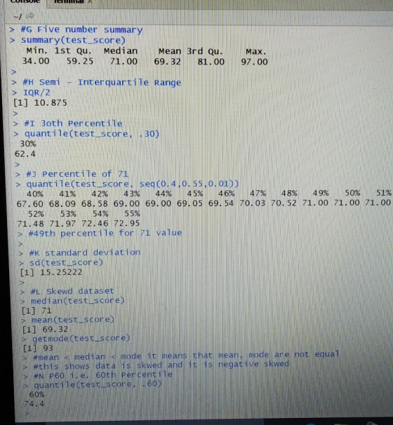 > #G Five number summar > summary (test score) Min. 1st Qu. Median Mean 3rd Qu. Max. 34. 00 59.25 71. 00 69. 32 81.00 97. 00 > #H Semi -Inter-quar s IQR/2 [1] 10.875 li > #1 30th percentile > quant i le (test score, . 30 30% 62.4 > #1 per centile of 71 > quantile(test_score, seq (O.4,o. 55.o. 01)) 40% 41% 42% 43% 44% 45% 46% 47% 48% 49% 50% 51% 69. 54 70. 03 70. 52 71.00 71.00 71.oo 67.60 68.-00 68. 58 69.00 69.00 69.05 69. 54 70.03 70. 52 71.00 71.00 71.00 52%1153% 54% 55% 71.48 71.97 72.46 72.95 > #49th percent ile for 71 value i> #Kstandard deviation sd(test score) [11 15.25222 , #LSkewd dataset | median(test [1] 71 - mean(test C11 69. 32 20 sc getmode (test-score [1] 93 equa mear #this sho quantile(rest score 60% 74.4