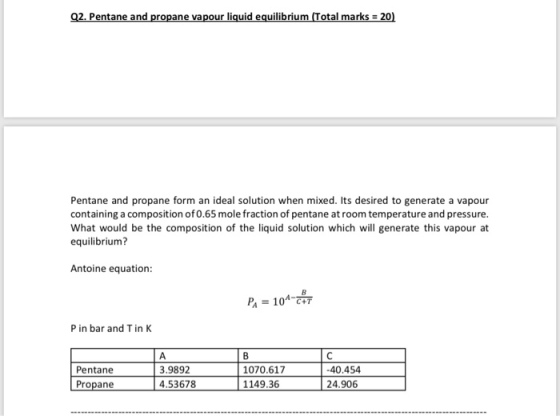 Q2. Pentane and propane vapour liquid equilibrium Total marks 20) Pentane and propane form an ideal solution when mixed. Its desired to generate a vapour containing a composition of0.65 mole fraction of pentane at room temperature and pressure. What would be the composition of the liquid solution which will generate this vapour at equilibrium? Antoine equation: Pa = 10-- P in bar and T in K 3.9892 4.53678 1070.617-40.454 1149.36 Pentane 24.906