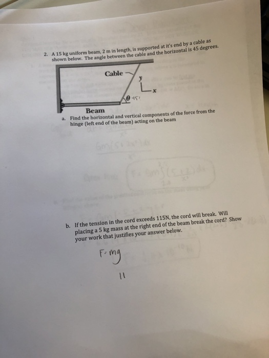 A 15 kg uniform beam, 2 m in length, is supported at its end by a cable as shown below. The angle between the cable and the horizontal is 45 degrees. 2. Cable Beam Find the horizontal and vertical components of the force from the hinge (left end of the beam) acting on the beam a. b. If the tension in the cord exceeds 115N, the cord will break. Will placing a 5 kg mass at the right end of the beam break the cord? Show your work that justifies your answer below. F m