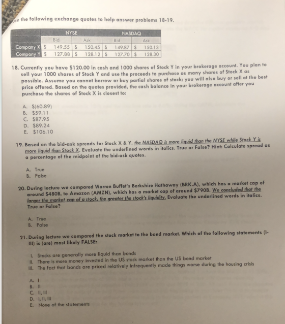 e the following exchange quotes to help answer problems 18-19. NYSE NASDAQ Bid Ask Bid Ask CompanyX CompanyY $ 149.55 150.45 149.87 150.13 y YS 127.88 S 128.12 127.70 S 128.30 18. Currently you have $120.00 in cash and 1000 shares of Stock Y in your brokerage account. You plan to sell your 1000 shares of Stock Y and use the proceeds to purchase as many shares of Stock X as possible. Assume you cannot borrow or buy partial shares of stock: you will also buy or sell at the best price offered. Based on the quotes provided, the cash balance in your brokerage account after you purchase the shares of Stock X is closest to: A. $(60.89) B. $59.11 C. $87.95 D. $89.24 E. $106.10 19. Based on the bid-ask spreads for Stock x & Y, the NASDAQ is more liquid than the NYSE while Stock Y is more liquid than Stock X. Evaluate the underlined words in italics. True or False? Hint: Calculate spread as a percentage of the midpoint of the bid-ask quotes A. True B. False 20. During lecture we compared Warren Buffets Berkshire Hathaway (BRK.A), which has a market cap of around $480B, to Amazon (AMZN), which has a market cap of around $790B. We concludes True or False? A. True of a stock, the greater the stocks liquidity, Evaluate the underlined words in italics. er B. False g lecture we compared the stock market to the bond market. Which of the following statements (- Ill) is (are) most likely FALSE: I. Stocks are generally more liquid than bonds ll. There is more money invested in the US stock market than the US bond market ll. The fact that bonds are priced relatively infrequently made things worse during the housing crisis A. l D. I, ll, lll E. None of the statements