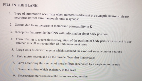 FILL IN THE BLANK. 1. Type of summation occurring when numerous different pre-synaptic neurons release neurotransmitter simultaneously onto a synapse 2. Occurs due to an increase in membrane permeability to K 3. Receptors that provide the CNS with information about body position 4. Term relating to a conscious recognition of the position of body parts with respect to one another as well as recognition of limb movement rates Large cells filled with myelin which surround the axons of somatic motor neurons 6. Each motor neuron and all the muscle fibers that it innervates 7. Term describing the number of muscle fibers innervated by a single motor neuron 8. Neurotransmitter which excitatory in the heart 9. Neurotransmitter released at the neuromuscular junction 5.