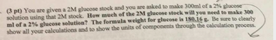 3pt) You are given a 2M glucose stock and you are asked to make 300ml of a 2% glucose solution using that stock. How much of