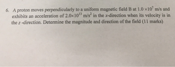 6. A proton moves perpendicularly to a uniform magnetic field B at 1.0 x10 m/s and exhibits an acceleration of 2.0x1013 m/s,n the x-direction when its velocity is in the z -direction. Determine the magnitude and direction of the field (11 marks)