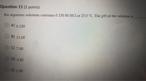s) Question 11 (2 point An aqueous solution contains 0.150 M HCI at 25.0 °C. The pH of the solution is A) 0.150 B) 13.00 C) 7