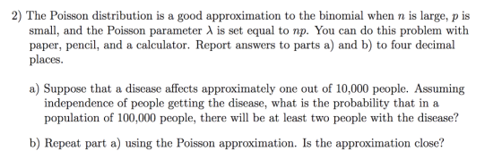 2) The Poisson distribution is a good approximation to the binomial when n is large, p is small, and the Poisson parameter λ is set equal to np. You can do this problem with paper, pencil, and a calculator. Report answers to parts a) and b) to four decimal places a) Suppose that a disease affects approximately one out of 10,000 people. Assuming independence of people getting the disease, what is the probability that ina population of 100,000 people, there will be at least two people with the disease? b) Repeat part a) using the Poisson approximation. Is the approximation close?
