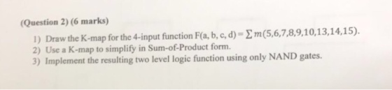 (Question 2) (6 marks) 1) Draw the K-map for the 4-in 2) Use a K-map to simplify in Sum-of-Product form. 3) Implement the resulting two level logic function using only NAND gates.