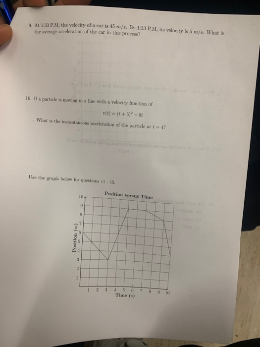 9. At 1:30 P.M, the velocity of a car is 45 m/s. By 1:33 P.M, its velocity is 5 m/s. What is the average acceleration of the car in this process? 10. If a particle is moving in a line with a velocity function of e(t) = (1 + 5)2-61 What is the instantaneous acceleration of the particle at t-4 Use the graph below for questions 11 -15 Position versus Time 10 1 23 4 5 678 9 10 Time (s)