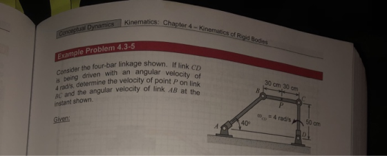 matics: Chapter 4- Kinematics of Rigid Bodies Example Problem 4.3-5 Consider the four-bar linkage shown is being 4 rads, determine the velocity of point p BC and the angular velocity of link AB at in instant shown. driven with an angular velo of AB at the P on 30 cm 30 cm 4 rads Given: 50 cm ,