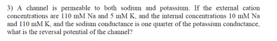 3) A channel is permeable to both sodium and potassium. If the external cation concentrations are 110 mM Na and 5 mM K, and the internal concentrations 10 mM Na and 110 mM K, and the sodium conductance is one quarter of the potassium conductance, what is the reversal potential of the channel?